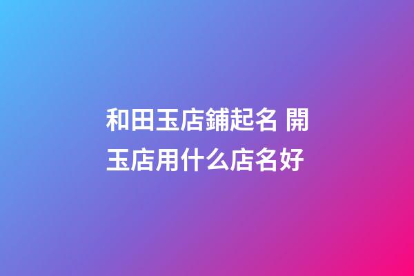 和田玉店鋪起名 開玉店用什么店名好-第1張-店鋪起名-玄機派